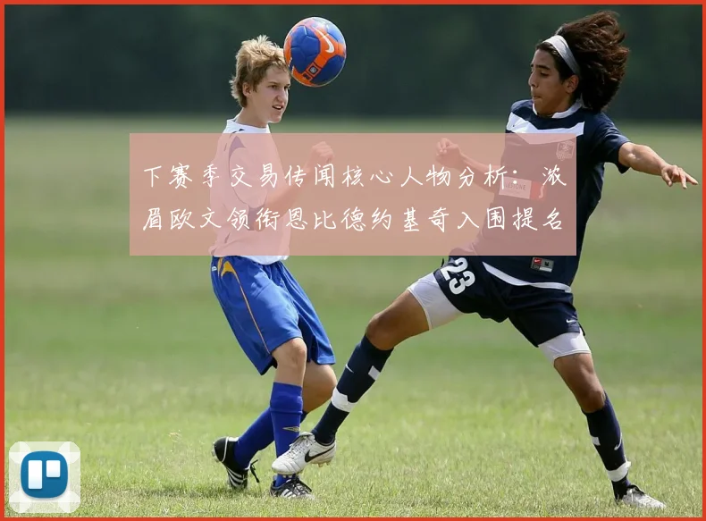 下赛季交易传闻核心人物分析：浓眉欧文领衔恩比德约基奇入围提名