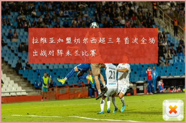 拉维亚加盟切尔西超三年首次全场出战对阵米兰比赛