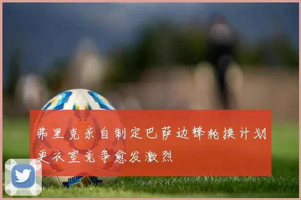 弗里克亲自制定巴萨边锋轮换计划更衣室竞争愈发激烈