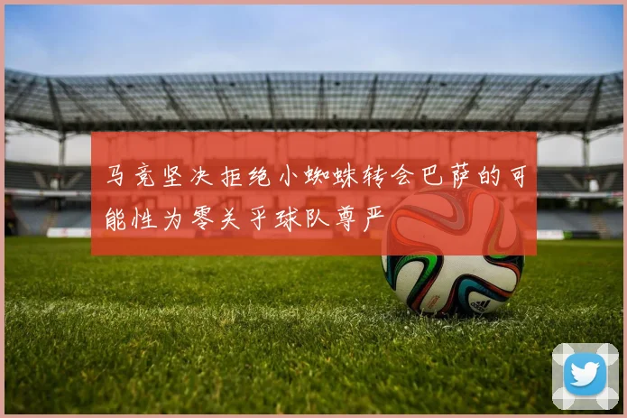 马竞坚决拒绝小蜘蛛转会巴萨的可能性为零关乎球队尊严