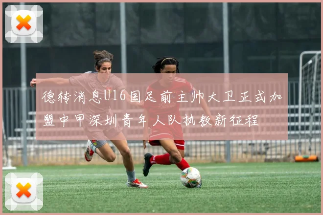 德转消息U16国足前主帅大卫正式加盟中甲深圳青年人队执教新征程